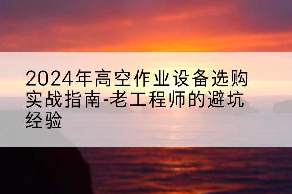 察隅高空作业升降机厂家推荐-2024年高空作业设备选购实战指南-老工程师的避坑经验