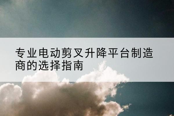 察隅电动剪叉升降平台厂家-专业电动剪叉升降平台制造商的选择指南