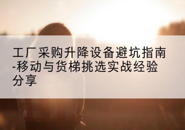 察隅移动式升降机怎么选-工厂采购升降设备避坑指南-移动与货梯挑选实战经验分享