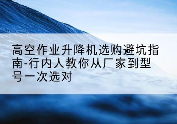 察隅升降平台厂家-高空作业升降机选购避坑指南-行内人教你从厂家到型号一次选对
