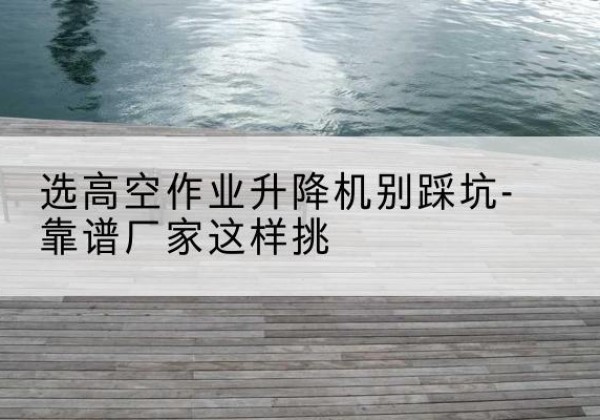 察隅剪叉式升降机厂家-选高空作业升降机别踩坑-靠谱厂家这样挑