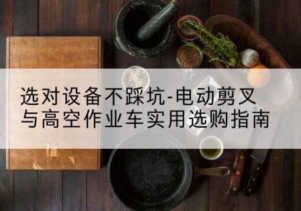 察隅电动剪叉升降平台怎么选-选对设备不踩坑-电动剪叉与高空作业车实用选购指南