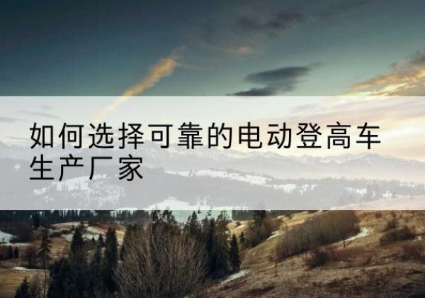 察隅电动登高车厂家-如何选择可靠的电动登高车生产厂家