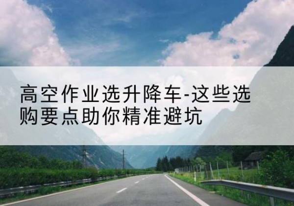 察隅升降车厂家-高空作业选升降车-这些选购要点助你*避坑