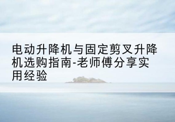 察隅电动升降机怎么选-电动升降机与固定剪叉升降机选购指南-老师傅分享实用经验