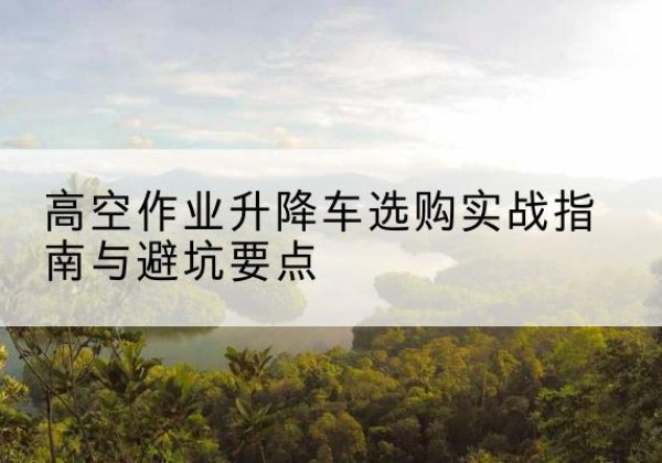察隅升降车怎么选-高空作业升降车选购实战指南与避坑要点