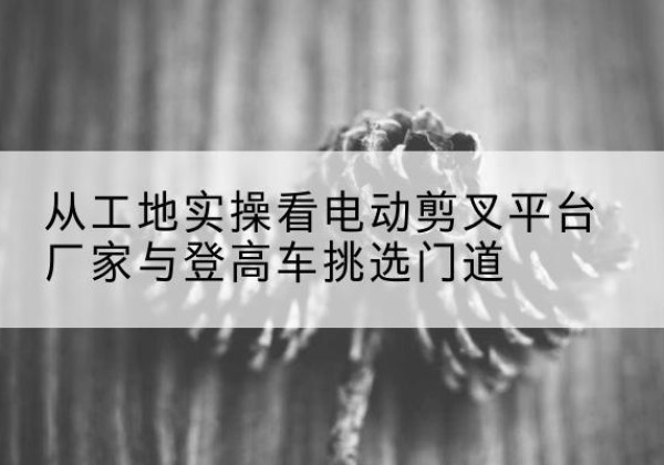 察隅电动剪叉升降平台厂家-从工地实操看电动剪叉平台厂家与登高车挑选门道