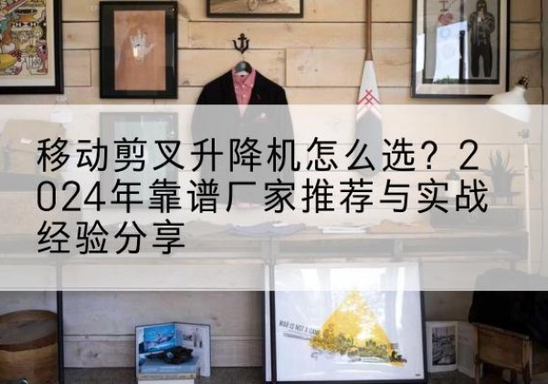察隅升降平台厂家推荐-移动剪叉升降机怎么选？2024年靠谱厂家推荐与实战经验分享