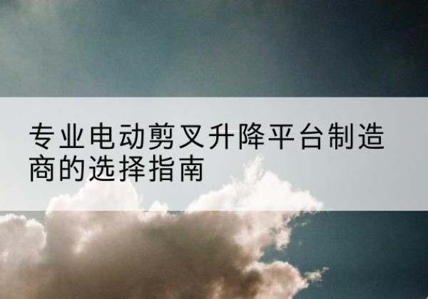 察隅电动剪叉升降平台厂家-专业电动剪叉升降平台制造商的选择指南